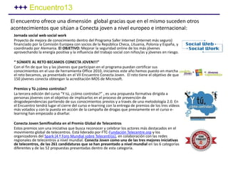 Jornada social web social work
Proyecto de mejora de conocimiento dentro del Programa Safer Internet (Internet más seguro)
financiado por la Comisión Europea con socios de la República Checa, Lituania, Polonia y España, y
coordinado por Alemania. El OBJETIVO: Mejorar la seguridad online de los más jóvenes
aprovechando la energía positiva y la influencia del trabajo social con niños/as y jóvenes en riesgo.
“ SÚMATE AL RETO BECAMOS CONECTA JOVEN!!!”
Con el fin de que los y las jóvenes que participan en el programa puedan certificar sus
conocimientos en el uso de herramienta Office 2010, iniciamos este año hemos puesto en marcha
el reto becamos, ya presentado en el VII Encuentro Conecta Joven. El reto tiene el objetivo de que
150 jóvenes conecta obtengan la acreditación MOS de Microsoft.
Premios y Tú ¿cómo controlas?
La tercera edición del curso “Y tú, ¿cómo controlas?” , es una propuesta formativa dirigida a
personas jóvenes con el objetivo de implicarlos en el proceso de prevención de
drogodependencias partiendo de sus conocimientos previos y a través de una metodología 2.0. En
el Encuentro tendrá lugar el cierre del curso e-learning con la entrega de premios de los tres vídeos
más votados y con la puesta en acción de la campaña de drogas que previamente en el curso e-
learning han empezado a diseñar.
Conecta Joven Semifinalista en el Premio Global de Telecentros
Estos premios son una iniciativa que busca reconocer y celebrar los actores más destacados en el
movimiento global de telecentros. Está liderado por FTC-Fundación Telecentre.org-y los
organizadores del Spark (4 º Foro Mundial sobre Telecentros), en colaboración con las redes
regionales de telecentros a nivel mundial. Conecta Joven como una de las tres mejores iniciativas
de telecentros, de las 261 candidaturas que se han presentado a nivel mundial en las 6 categorías
diferentes y de las 52 propuestas presentadas dentro de esta categoría.
+++ Encuentro13
El encuentro ofrece una dimensión global gracias que en el mismo suceden otros
acontecimientos que sitúan a Conecta joven a nivel europeo e internacional:
 