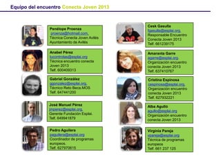 Penélope Proenza
proenza@hotmail.com,
Telf 619547067
Técnica Conecta Joven Avilés
Ayuntamiento de Avilés
Cesk Gasulla
fgasulla@esplai.org.
Responsable Encuentro
Conecta Joven 2013
Telf. 661239175
Anabel Pérez
tucontrolas@esplai.org
Técnica encuentro conecta
Joven 2013
Telf. 600409313
Amaranta Garre
agarre@esplai.org.
Organización encuentro
conecta Joven 2013
Telf. 637410767
Gabriel González
ggonzalez@esplai.org.
Técnico Reto Beca.MOS
Telf. 647441200
Cristina Espinosa
cespinosa@esplai.org.
Organización encuentro
conecta Joven 2013
Telf. 627932221
Alba Agulló
agullo@esplai.org
Organización encuentro
conecta Joven 2013
José Manuel Pérez
jmperez@esplai.org.
Gerente Fundación Esplai.
Telf. 649941879
Pedro Aguilera
paguilera@esplai.org
Coordinador de programas
europeos.
Telf. 627970615
Virginia Pareja
vpareja@esplai.org
Técnica de programas
europeos
Telf. 661 237 125
Equipo del encuentro Conecta Joven 2013
 