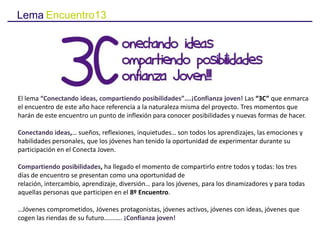 Lema Encuentro13
El lema “Conectando ideas, compartiendo posibilidades”….¡Confianza joven! Las “3C” que enmarca
el encuentro de este año hace referencia a la naturaleza misma del proyecto. Tres momentos que
harán de este encuentro un punto de inflexión para conocer posibilidades y nuevas formas de hacer.
Conectando ideas,… sueños, reflexiones, inquietudes… son todos los aprendizajes, las emociones y
habilidades personales, que los jóvenes han tenido la oportunidad de experimentar durante su
participación en el Conecta Joven.
Compartiendo posibilidades, ha llegado el momento de compartirlo entre todos y todas: los tres
días de encuentro se presentan como una oportunidad de relación, intercambio, aprendizaje,
diversión… para los jóvenes, para los dinamizadores y para todas aquellas personas que participen en
el 8º Encuentro.
…Jóvenes comprometidos, Jóvenes protagonistas, jóvenes activos, jóvenes con ideas, jóvenes que
cogen las riendas de su futuro….……. ¡Confianza joven!
 
