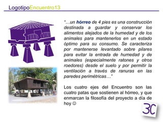 LogotipoEncuentro13
“…un hórreo de 4 pies es una construcción
destinada a guardar y conservar los
alimentos alejados de la humedad y de los
animales para mantenerlos en un estado
óptimo para su consumo. Se caracteriza
por mantenerse levantado sobre pilares
para evitar la entrada de humedad y de
animales (especialmente ratones y otros
roedores) desde el suelo y por permitir la
ventilación a través de ranuras en las
paredes perimétricas…”
Los cuatro ejes del Encuentro son las
cuatro patas que sostienen al hórreo, y que
enmarcan la filosofía del proyecto a día de
hoy 
 