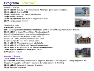 Programa Encuentro13
Viernes 17 de mayo
09:30h a 17:00h Jornada de “Social web social Work” para personas dinamizadoras.
17:00h a 21:00h Reto BecaMOS
19:00h Llegada de los y las jóvenes participantes.
20:00h Ensayo Flashmob.
21.00h Tour por Avilés de la mano de los jóvenes de Avilés.
00:00h ¡¡Nos vamos a dormir!!
Sábado 18 de mayo
8:00 a 9:00h Desayuno.
10h a 11h Inauguración del VIII Encuentro Conecta Joven en la Casa Municipal de la Cultura de Avilés
11:30h a 16:00 h Grupos Metodológicos “Confianza Joven”.
Grupo 1: ¡Un paso adelante! Jóvenes dinamizadores Conecta.
Grupo 2: ¡Educadores! en la ciudad a través de las TIC.
Grupo 3: ¡ACTÍVATE!, Jóvenes promotores de la Salud.
Grupo 4: ¡Empléate! Si no tienes trabajo, créalo.
16:15h a 17:15h Monólogo a cargo. de Iván Rotella
17:45h a 18:45h Actividad grupal, Flashmob Conecta Joven
18:45h a 19:45h Actividad grupal ¡¡¡Conecta Joven Revolution!!!
20:00h a 23:45h. La ESPICHA, más que una cena!!!
0:00h ¡Buenas noches!
Domingo 19 de mayo
8:00h a 9:00h Desayuno .
9:15h a 12:00h Resultados y conclusiones de los grupos de trabajo “Confianza Joven”. Entrega de premios del
Programa “Y tú, ¿cómo controlas?” y resultado del Reto Becamos y de Think Big.
12:00h a 12:30h Actividad de clausura y despedida.
12:30h Deseo de los jóvenes.
 