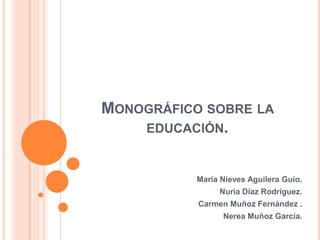 MONOGRÁFICO SOBRE LA
    EDUCACIÓN.


           María Nieves Aguilera Guío.
                Nuria Díaz Rodríguez.
           Carmen Muñoz Fernández .
                 Nerea Muñoz García.
 