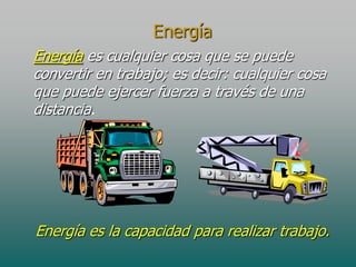 Energía
Energía es cualquier cosa que se puede
convertir en trabajo; es decir: cualquier cosa
que puede ejercer fuerza a través de una
distancia.

Energía es la capacidad para realizar trabajo.

 