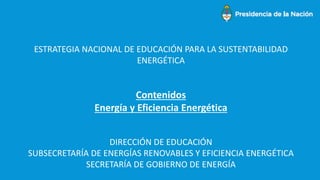 ESTRATEGIA NACIONAL DE EDUCACIÓN PARA LA SUSTENTABILIDAD
ENERGÉTICA
Contenidos
Energía y Eficiencia Energética
DIRECCIÓN DE EDUCACIÓN
SUBSECRETARÍA DE ENERGÍAS RENOVABLES Y EFICIENCIA ENERGÉTICA
SECRETARÍA DE GOBIERNO DE ENERGÍA
 