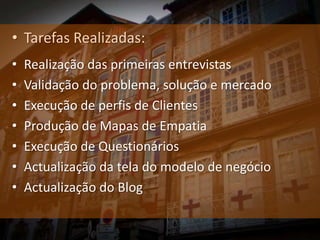 • Tarefas Realizadas:
•   Realização das primeiras entrevistas
•   Validação do problema, solução e mercado
•   Execução de perfis de Clientes
•   Produção de Mapas de Empatia
•   Execução de Questionários
•   Actualização da tela do modelo de negócio
•   Actualização do Blog
 