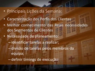• Principais Lições da Semana:
• Caracterização dos Perfis dos Clientes
• Melhor conhecimento das Reais necessidades
  dos Segmentos de Clientes
• Necessidade de planeamento:
   – identificar tarefas a realizar;
   – divisão de tarefas pelos membros da
     equipa;
   – definir timings de execução;
 