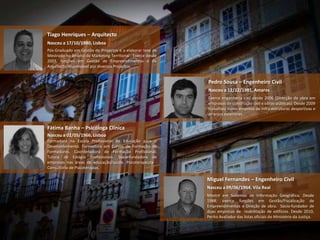 Tiago Henriques – Arquitecto
Nasceu a 17/10/1980, Lisboa
Pós-Graduado em Gestão de Projectos e a elaborar tese de
Mestrado no âmbito do Marketing Territorial . Exerce desde
2003, funções em Gestão de Empreendimentos e de
Arquitecto responsável por diversos Projectos.


                                                             Pedro Sousa – Engenheiro Civil
                                                             Nasceu a 12/12/1981, Amares
                                                             Exerce engenharia civil desde 2006 (Direcção de obra em
                                                             empresas de construção civil e obras públicas). Desde 2009
                                                             trabalhou numa empresa de infra-estruturas desportivas e
                                                             arranjos exteriores.


Fátima Banha – Psicóloga Clínica
Nasceu a 02/05/1966, Lisboa
Formadora na Escola Profissional de Educação para o
Desenvolvimento. Formadora em Cursos de Formação de
Formadores. Coordenadora de Formação Profissional.
Tutora de Estágio Profissionais. Sócia-fundadora de
empresas nas áreas de educação/saúde. Psicoterapeuta -
Consultório de Psicoterapias.

                                                             Miguel Fernandes – Engenheiro Civil
                                                             Nasceu a 09/06/1964, Vila Real
                                                             Mestre em Sistemas de Informação Geográfica. Desde
                                                             1988, exerce funções em Gestão/Fiscalização de
                                                             Empreendimentos e Direção de obra. Sócio-fundador de
                                                             duas empresas de reabilitação de edifícios. Desde 2010,
                                                             Perito Avaliador das listas oficiais do Ministério da Justiça.
 