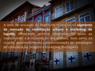 A área de actuação da RegenUrb centra-se no segmento
de mercado da reabilitação urbana e marketing de
lugares, oferecendo serviços integrados no apoio ao
investimento e à reabilitação dos imóveis, bem como na
criação, desenvolvimento e implementação de estratégias
de comunicação, imagem e marketing dos lugares.
 