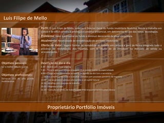 Luís Filipe de Mello
                               Perfil: O Luís Filipe de Mello, solteiro, é Director Geral do Fundo Imobiliário Reabilita. Reside e trabalha em
                               Lisboa é de difícil contato e privilegia a conversa presencial, em detrimento do uso das novas tecnologias.
                               Problema: Valor patrimonial do fundo a diminuir decorrente da atual conjuntura.
                               Atualmente: Necessidade de rentabilização do portfólio imobiliário.
                               Oferta de Valor: Sugerir formas de rentabilizar os imóveis em carteira e gerir de forma integrada todo o
                               processo de revitalização dos mesmos, com o intuito de os introduzir no mercado de venda ou
                               arrendamento.



Objetivos pessoais:            Descrição do dia-a-dia
Ser o melhor naquilo que faz   6.30 – Acorda para fazer jogging
                               7.30 – Toma o pequeno almoço enquanto lê os jornais diários da especialidade
                               8.00 – Chega ao escritório onde se inteira da agenda do dia com a secretária
Objetivos profissionais:       .... Dedica a manhã a reuniões e a encetar contatos com possíveis parceiros de negócios
Tornar-se CEO de uma grande
                               13.00 – Vai ao ginásio e almoça uma sandes e um sumo natural
multinacional.
                               14.30 – Briefing com a equipa de trabalho
                               20.00 – Regressa a casa
                               22.30 – Consulta os emails de trabalho pelo IPAD enquanto ouve música clássica




                                     Proprietário Portfólio Imóveis
 