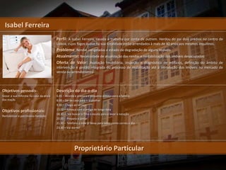 Isabel Ferreira
                                       Perfil: A Isabel Ferreira, casada e trabalha por conta de outrem. Herdou do pai dois prédios no centro de
                                       Lisboa, cujos fogos quase na sua totalidade estão arrendados à mais de 40 anos aos mesmos inquilinos.
                                       Problema: Rendas congeladas e estado de degradação de alguns imóveis
                                       Atualmente: Necessidade de atualização das rendas e rentabilização dos imóveis desocupados
                                       Oferta de Valor: Avaliação Imobiliária, inspeção e diagnóstico de edifícios, definição do âmbito de
                                       intervenção e gestão integrada do processo de reabilitação até à introdução dos imóveis no mercado de
                                       venda ou arrendamento




Objetivos pessoais:                    Descrição do dia-a-dia
Gozar a sua reforma na casa da praia   6.45 – Acorda e prepara o pequeno almoço para a família
das maçãs                              8.00 – Sai de casa para ir trabalhar
                                       9.30 – Chega ao serviço
                                       13.00 – Almoça com a amiga de longa data
Objetivos profissionais:
                                       18.30 – Vai buscar o filho à escola para o levar à natação
Rentabilizar o património herdado
                                       20.00 - Prepara o jantar
                                       21.30 – Telefona à mãe já idosa para saber como correu o dia
                                       23.30 – Vai dormir




                                                    Proprietário Particular
 