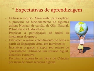 Utilizar o recurso  Movie maker  para explicar o processo do funcionamento de algumas usinas: Nuclear, de carvão, de Gás  Natural, Petrolífera e a Hidrelétrica; Propiciar a participação de todos os integrantes do grupo; Favorecer o maior entendimento do tema a partir da linguagem visual em movimento; Incentivar o grupo a expor seu roteiro de apresentação utilizando um recurso digital, dinâmico e atrativo; Facilitar a exposição na Feira de Ciências por meio de novos recursos digitais. Expectativa s  de aprendizagem 