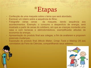 Etapas Confecção de uma maquete sobre o tema que será abordado; Escrever um roteiro sobre a sequência do filme; Fotografar várias cenas  da maquete, dando sequência aos acontecimentos. Exemplo: o consumo e desperdício de energia, será mostrado a partir de cenas do cotidiano, em que as crianças montarão uma casa e com bonecas e eletrodomésticos, exemplificarão atitudes de economia da energia.  Apresentação do produto final aos colegas, a fim de avaliarem e proporem possíveis mudanças; Exposição do produto final  (Movie Maker, Cmap Tools e Making Of ) aos convidados da Feira da Ciências, compartilhando seus saberes. 