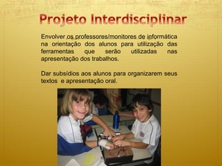 Envolver os professores/monitores de informática na orientação dos alunos para utilização das ferramentas que serão utilizadas nas apresentação dos trabalhos. Dar subsídios aos alunos para organizarem seus textos  e apresentação oral.  