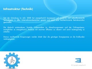 Infrastruktur (Technik)


Seit der Gründung im Jahr 2008 hat energiehoch3 konsequent auf moderne und zukunftsweisende
Technologien in allen Unternehmensbereichen gesetzt und somit eine hochtechnisierte Betriebsstruktur
geschaffen.

Die dadurch entstandenen Vorteile, insbesondere im Abrechnungswesen und der Onlinepräsenz,
ermöglichen es energiehoch3 Prozesse mit enormer Effizienz zu steuern und somit kostengünstig zu
arbeiten.
 Referent
Daraus resultierende Einsparungen werden direkt über die günstigen Energiepreise an die Endkunden
 Stand 08/08
weitergegeben.




                                                                                   © Copyright energiehoch3.
 