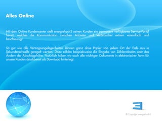 Alles Online


Mit dem Online Kundencenter stellt energiehoch3 seinen Kunden ein permanent verfügbares Service-Portal
bereit, welches die Kommunikation zwischen Anbieter und Verbraucher extrem vereinfacht und
beschleunigt.

So gut wie alle Vertragsangelegenheiten können ganz ohne Papier von jedem Ort der Erde aus in
Sekundenschnelle geregelt werden. Dazu zählen beispielsweise die Eingabe von Zählerständen oder das
Ändern der Abschlagshöhe. Natürlich haben wir auch alle wichtigen Dokumente in elektronischer Form für
unsere Kunden druckbereit als Download hinterlegt.
 Referent
 Stand 08/08




                                                                                     © Copyright energiehoch3.
 