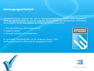 Versorgungssicherheit


energiehoch3-Kunden brauchen sich nicht vor Versorgungsengpässen zu fürchten. Hinter energiehoch3
stehen die GELSENWASSER AG und die Stadtwerke Bochum GmbH, zwei alteingesessene Unternehmen
des Ruhrgebiets, die sich unter anderem durch folgende Merkmale auszeichnen:

1. 150 Jahre Erfahrung in der Energiewirtschaft
2. Modernste Technik
3. Maximale Sicherheit und minimale Preise
 Referent
 Stand 08/08
So garantieren GELSENWASSER und die Stadtwerke Bochum 100%
Versorgungssicherheit für alle Kunden der energiehoch3 GmbH.




                                                                                 © Copyright energiehoch3.
 