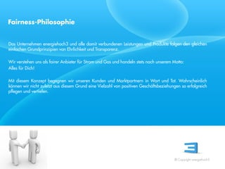 Fairness-Philosophie


Das Unternehmen energiehoch3 und alle damit verbundenen Leistungen und Produkte folgen den gleichen
einfachen Grundprinzipien von Ehrlichkeit und Transparenz.

Wir verstehen uns als fairer Anbieter für Strom und Gas und handeln stets nach unserem Motto:
Alles für Dich!

Mit diesem Konzept begegnen wir unseren Kunden und Marktpartnern in Wort und Tat. Wahrscheinlich
können wir nicht zuletzt aus diesem Grund eine Vielzahl von positiven Geschäftsbeziehungen so erfolgreich
 Referent
pflegen und vertiefen.
 Stand 08/08




                                                                                       © Copyright energiehoch3.
 