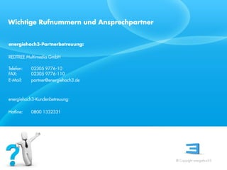 Wichtige Rufnummern und Ansprechpartner


energiehoch3-Partnerbetreuung:

REDTREE Multimedia GmbH

Telefon:   02305 9776-10
FAX:       02305 9776-110
E-Mail:    partner@energiehoch3.de
 Referent
 Stand 08/08
energiehoch3-Kundenbetreuung:

Hotline:   0800 1332331




                                          © Copyright energiehoch3.
 