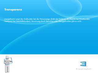 Transparenz


energiehoch3 zeigt den Endkunden bei der Preisanzeige direkt den Endpreis (Bruttopreis bei Privatkunden,
Nettopreis bei Geschäftskunden). Verwirrung durch Sternchen oder Kleingedrucktes gibt es nicht.




Referent
Stand 08/08




                                                                                      © Copyright energiehoch3.
 