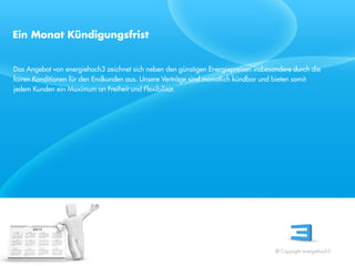 Ein Monat Kündigungsfrist


Das Angebot von energiehoch3 zeichnet sich neben den günstigen Energiepreisen insbesondere durch die
fairen Konditionen für den Endkunden aus. Unsere Verträge sind monatlich kündbar und bieten somit
jedem Kunden ein Maximum an Freiheit und Flexibilität.




 Referent
 Stand 08/08




                                                                                     © Copyright energiehoch3.
 