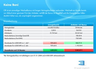 Keine Boni
Oft ist ein einmaliger Wechselbonus mit langen Vertragslaufzeiten verbunden. Wechselt ein Kunde bereits
vor Ablauf einer gewissen Frist den Anbieter, verfällt der Bonus im Regelfall und die Energiekosten fallen
deutlich höher aus, als ursprünglich angenommen.

Beispielrechnung:
                                                             energiehoch3               Anbieter mit Bonus


                                                                      €                              €


                                                                                                      €
 Referent
 Stand 08/08
                                                                          €                           €
                                                                          €                              €


                                                                          €                              €


*Bei Vertragsabschluss mit Lieferbeginn zum 01.01.20XX und 4.000 kWh Jahresverbrauch.




                                                                                            © Copyright energiehoch3.
 