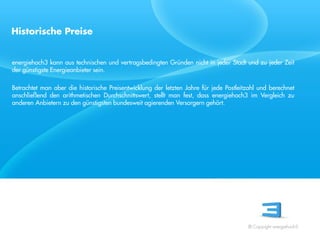 Historische Preise


energiehoch3 kann aus technischen und vertragsbedingten Gründen nicht in jeder Stadt und zu jeder Zeit
der günstigste Energieanbieter sein.

Betrachtet man aber die historische Preisentwicklung der letzten Jahre für jede Postleitzahl und berechnet
anschließend den arithmetischen Durchschnittswert, stellt man fest, dass energiehoch3 im Vergleich zu
anderen Anbietern zu den günstigsten bundesweit agierenden Versorgern gehört.


 Referent
 Stand 08/08




                                                                                        © Copyright energiehoch3.
 