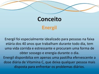 Conceito

 Energil foi especialmente idealizado para pessoas na faixa
  etária dos 40 anos que trabalham durante todo dia, tem
 uma vida corrida e estressante e procuram uma forma de
            obter sossego e energia durante o dia.
Energil disponibilza em apenas uma pastilha efervescente a
dose diária de Vitamina C, que deixa qualquer pessoa mais
        disposta para enfrentar os problemas diários.
 