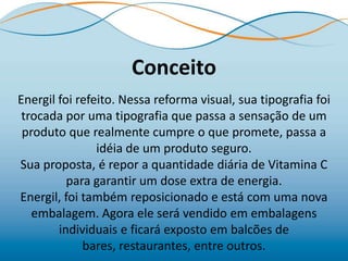 Conceito
Energil foi refeito. Nessa reforma visual, sua tipografia foi
 trocada por uma tipografia que passa a sensação de um
 produto que realmente cumpre o que promete, passa a
                idéia de um produto seguro.
Sua proposta, é repor a quantidade diária de Vitamina C
          para garantir um dose extra de energia.
Energil, foi também reposicionado e está com uma nova
   embalagem. Agora ele será vendido em embalagens
        individuais e ficará exposto em balcões de
             bares, restaurantes, entre outros.
 