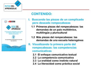 RUTAS DEL 
APRENDIZAJE 
CONTENIDO: 
I. Buscando las piezas de un complicado 
pero deseado rompecabezas 
1.1 Primeras piezas del rompecabezas: las 
demandas de un país multiétnico, 
multilingüe y pluricultural 
1.2 Más piezas del rompecabezas: las 
demandas de una escuela heterogénea 
II. Visualizando la primera parte del 
rompecabezas: las competencias 
comunicativas 
2.1 El enfoque comunicativo textual 
2.2 La competencia comunicativa 
2.3 La oralidad como instinto natural 
2.4 La literacidad como práctica social 
 