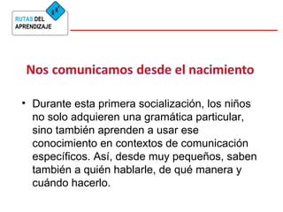 RUTAS DEL 
APRENDIZAJE 
• Durante esta primera socialización, los niños 
no solo adquieren una gramática particular, 
sino también aprenden a usar ese 
conocimiento en contextos de comunicación 
específicos. Así, desde muy pequeños, saben 
también a quién hablarle, de qué manera y 
cuándo hacerlo. 
 