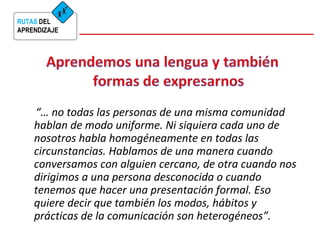 RUTAS DEL 
APRENDIZAJE 
“… no todas las personas de una misma comunidad 
hablan de modo uniforme. Ni siquiera cada uno de 
nosotros habla homogéneamente en todas las 
circunstancias. Hablamos de una manera cuando 
conversamos con alguien cercano, de otra cuando nos 
dirigimos a una persona desconocida o cuando 
tenemos que hacer una presentación formal. Eso 
quiere decir que también los modos, hábitos y 
prácticas de la comunicación son heterogéneos”. 
 