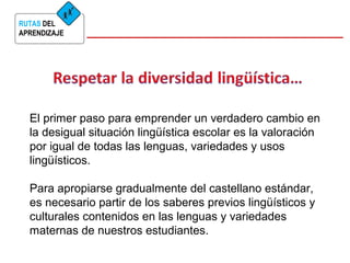 RUTAS DEL 
APRENDIZAJE 
El primer paso para emprender un verdadero cambio en 
la desigual situación lingüística escolar es la valoración 
por igual de todas las lenguas, variedades y usos 
lingüísticos. 
Para apropiarse gradualmente del castellano estándar, 
es necesario partir de los saberes previos lingüísticos y 
culturales contenidos en las lenguas y variedades 
maternas de nuestros estudiantes. 
 