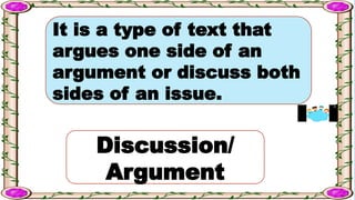 It is a type of text that
argues one side of an
argument or discuss both
sides of an issue.
Discussion/
Argument
 