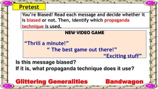 Pretest
You’re Biased! Read each message and decide whether it
is biased or not. Then, identify which propaganda
technique is used.
NEW VIDEO GAME
“Thrill a minute!”
“ The best game out there!”
“Exciting stuff”
Is this message biased?
If it is, what propaganda technique does it use?
Glittering Generalities Bandwagon
 