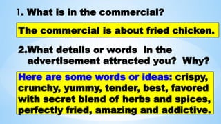 1. What is in the commercial?
The commercial is about fried chicken.
2.What details or words in the
advertisement attracted you? Why?
Here are some words or ideas: crispy,
crunchy, yummy, tender, best, favored
with secret blend of herbs and spices,
perfectly fried, amazing and addictive.
 