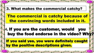 3. What makes the commercial catchy?
The commercial is catchy because of
the convincing words included in it.
4. If you are the customer, would you
buy the food endorse in the video? Why?
If you said yes, you were definitely caught
by the positive descriptions given.
 