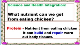Science and Health Integration:
What nutrient can we get
from eating chicken?
Protein - Nutrient from eating chicken
It can build and repair worn
out body tissues.
 