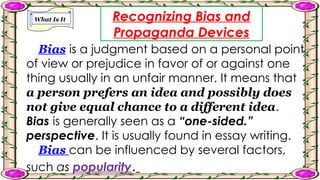 What Is It Recognizing Bias and
Propaganda Devices
Bias is a judgment based on a personal point
of view or prejudice in favor of or against one
thing usually in an unfair manner. It means that
a person prefers an idea and possibly does
not give equal chance to a different idea.
Bias is generally seen as a “one-sided.”
perspective. It is usually found in essay writing.
Bias can be influenced by several factors,
such as popularity.
 
