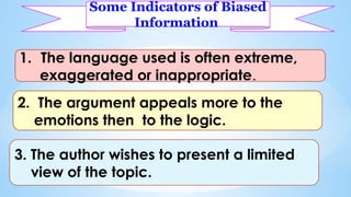 Some Indicators of Biased
Information
1. The language used is often extreme,
exaggerated or inappropriate.
2. The argument appeals more to the
emotions then to the logic.
3. The author wishes to present a limited
view of the topic.
 