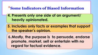 *Some Indicators of Biased Information
4. Presents only one side of an argument/
heavily opinionated.
5. Includes only facts or examples that support
the speaker’s opinion.
6.Mostly, the purpose is to persuade, endorse
promote, market, sell or entertain with no
regard for factual evidence.
 