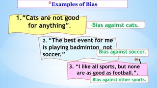 *Examples of Bias
*
1.“Cats are not good
for anything”. Bias against cats.
2. “The best event for me
is playing badminton not
soccer.” Bias against soccer.
3. “I like all sports, but none
are as good as football.”.
Bias against other sports.
 