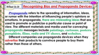 Recognizing Bias and Propaganda Devices
What Is It
Propaganda refers to the spreading of information, ideas,
or rumor with the intention of influencing people’s opinions or
emotions. In propaganda, there are misleading ideas that are
used to promote or publicize a particular cause or point of
view. The different materials and media used for conveying
propaganda messages include paintings, cartoons, posters,
pamphlets, films, radio and TV shows, and websites.
Different companies use propaganda devices when they
advertise their products to convince people to buy them
rather than those of others.
 