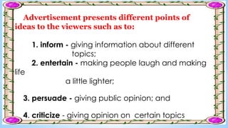 Advertisement presents different points of
ideas to the viewers such as to:
1. inform - giving information about different
topics;
2. entertain - making people laugh and making
life
a little lighter;
3. persuade - giving public opinion; and
4. criticize - giving opinion on certain topics
 