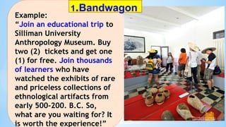 Example:
“Join an educational trip to
Silliman University
Anthropology Museum. Buy
two (2) tickets and get one
(1) for free. Join thousands
of learners who have
watched the exhibits of rare
and priceless collections of
ethnological artifacts from
early 500-200. B.C. So,
what are you waiting for? It
is worth the experience!”
1.Bandwagon
 