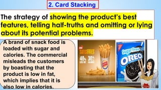 2. Card Stacking
The strategy of showing the product’s best
features, telling half-truths and omitting or lying
about its potential problems.
A brand of snack food is
loaded with sugar and
calories. The commercial
misleads the customers
by boasting that the
product is low in fat,
which implies that it is
also low in calories.
 