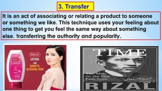3. Transfer
It is an act of associating or relating a product to someone
or something we like. This technique uses your feeling about
one thing to get you feel the same way about something
else. Transferring the authority and popularity.
 