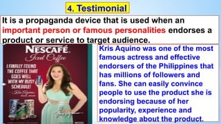 It is a propaganda device that is used when an
important person or famous personalities endorses a
product or service to target audience.
4. Testimonial
Kris Aquino was one of the most
famous actress and effective
endorsers of the Philippines that
has millions of followers and
fans. She can easily convince
people to use the product she is
endorsing because of her
popularity, experience and
knowledge about the product.
 