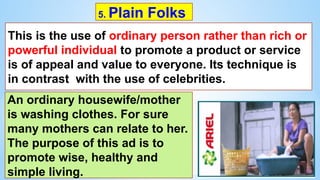 5. Plain Folks
This is the use of ordinary person rather than rich or
powerful individual to promote a product or service
is of appeal and value to everyone. Its technique is
in contrast with the use of celebrities.
An ordinary housewife/mother
is washing clothes. For sure
many mothers can relate to her.
The purpose of this ad is to
promote wise, healthy and
simple living.
 