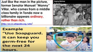Just like the man in the picture,
former Senator Manuel “Manny”
Villar, who comes from a middle
class family in Tondo now a
billionaire appears ordinary,
rather than rich.
(http://en.m.wikipedia.org./wiki/
 
