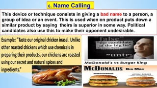 6. Name Calling
This device or technique consists in giving a bad name to a person, a
group of idea or an event. This is used when on product puts down a
similar product by saying theirs is superior in some way. Political
candidates also use this to make their opponent undesirable.
 